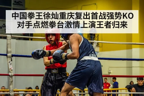中国拳王徐灿重庆复出首战强势KO对手点燃拳台激情上演王者归来